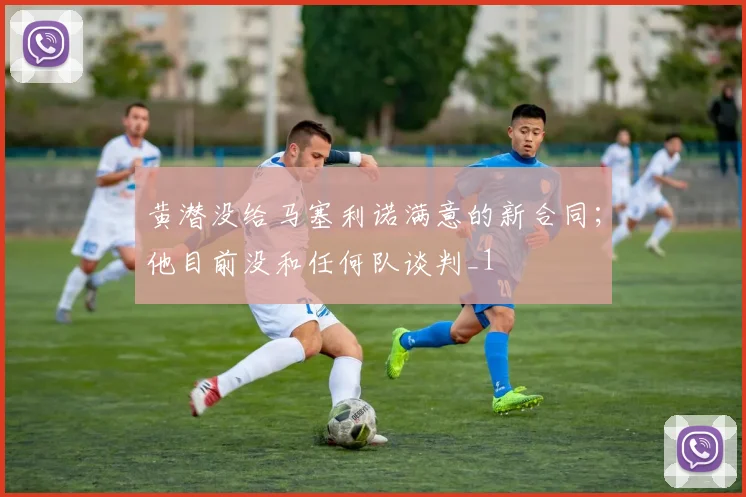 黄潜没给马塞利诺满意的新合同；他目前没和任何队谈判_1