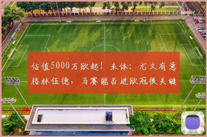 估值5000万欧起！米体：尤文有意格林伍德，马赛能否进欧冠很关键