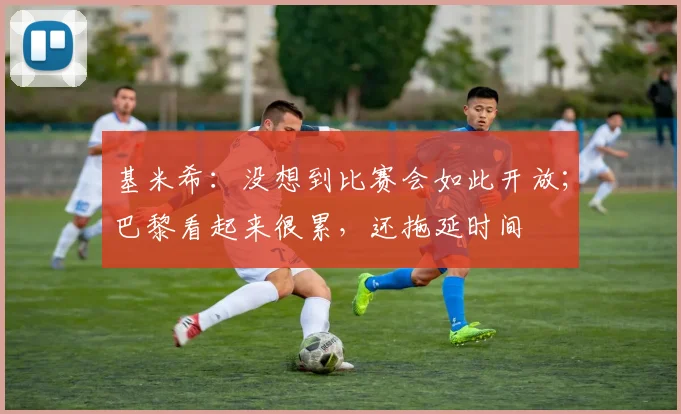 基米希：没想到比赛会如此开放；巴黎看起来很累，还拖延时间