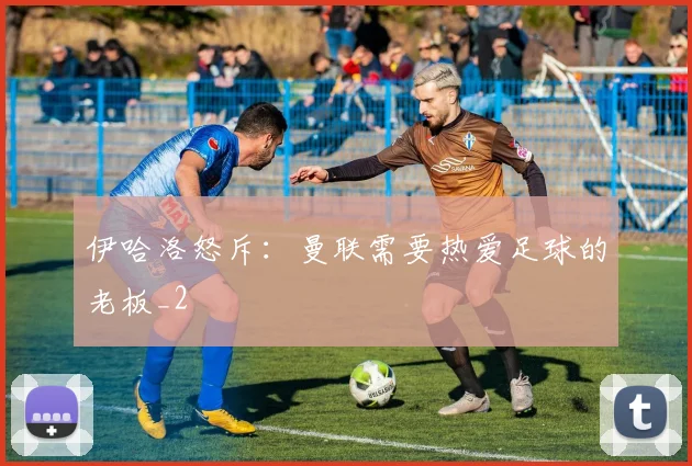 伊哈洛怒斥：曼联需要热爱足球的老板_2