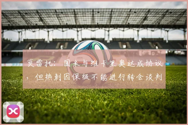 莫雷托：国米与维卡里奥达成协议，但热刺因保级不能进行转会谈判